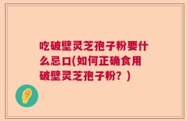 吃破壁灵芝孢子粉要什么忌口(如何正确食用破壁灵芝孢子粉？)