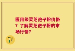 医用级灵芝孢子粉价格？了解灵芝孢子粉的市场行情？
