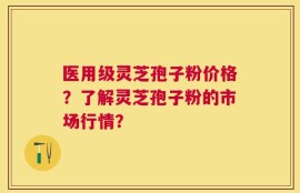 医用级灵芝孢子粉价格？了解灵芝孢子粉的市场行情？
