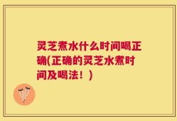 灵芝煮水什么时间喝正确(正确的灵芝水煮时间及喝法！)