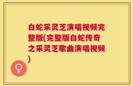 白蛇采灵芝演唱视频完整版(完整版白蛇传奇之采灵芝歌曲演唱视频)