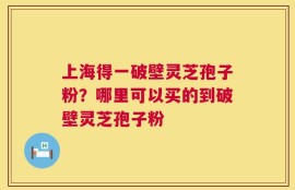 上海得一破壁灵芝孢子粉？哪里可以买的到破壁灵芝孢子粉