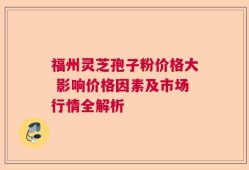 福州灵芝孢子粉价格大 影响价格因素及市场行情全解析