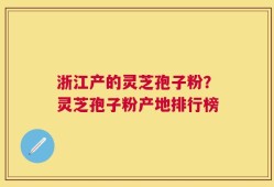 浙江产的灵芝孢子粉？灵芝孢子粉产地排行榜