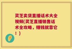 灵芝卖货直播话术大全视频(灵芝直播销售话术全攻略，赚钱就靠它！)