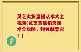 灵芝卖货直播话术大全视频(灵芝直播销售话术全攻略，赚钱就靠它！)