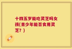 十四五岁能吃灵芝吗女孩(青少年能否食用灵芝？)