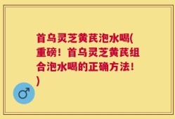 首乌灵芝黄芪泡水喝(重磅！首乌灵芝黄芪组合泡水喝的正确方法！)