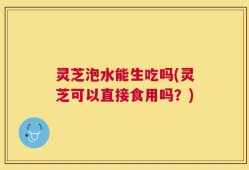 灵芝泡水能生吃吗(灵芝可以直接食用吗？)