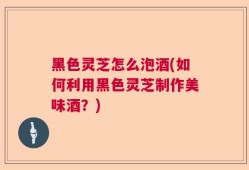 黑色灵芝怎么泡酒(如何利用黑色灵芝制作美味酒？)
