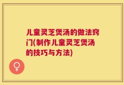 儿童灵芝煲汤的做法窍门(制作儿童灵芝煲汤的技巧与方法)