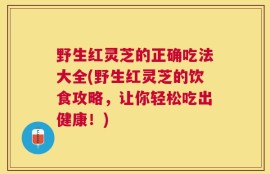 野生红灵芝的正确吃法大全(野生红灵芝的饮食攻略，让你轻松吃出健康！)