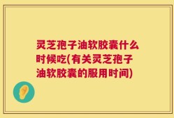 灵芝孢子油软胶囊什么时候吃(有关灵芝孢子油软胶囊的服用时间)