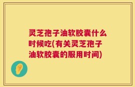 灵芝孢子油软胶囊什么时候吃(有关灵芝孢子油软胶囊的服用时间)