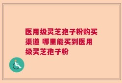 医用级灵芝孢子粉购买渠道 哪里能买到医用级灵芝孢子粉