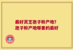 最好灵芝孢子粉产地？孢子粉产地哪里的最好