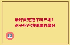最好灵芝孢子粉产地？孢子粉产地哪里的最好