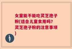 女童能不能吃灵芝孢子粉(适合儿童食用吗？灵芝孢子粉的注意事项)
