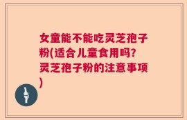 女童能不能吃灵芝孢子粉(适合儿童食用吗？灵芝孢子粉的注意事项)