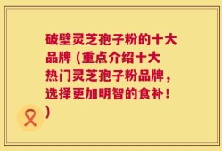 破壁灵芝孢子粉的十大品牌 (重点介绍十大热门灵芝孢子粉品牌，选择更加明智的食补！)