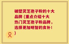 破壁灵芝孢子粉的十大品牌 (重点介绍十大热门灵芝孢子粉品牌，选择更加明智的食补！)