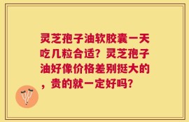 灵芝孢子油软胶囊一天吃几粒合适？灵芝孢子油好像价格差别挺大的，贵的就一定好吗？