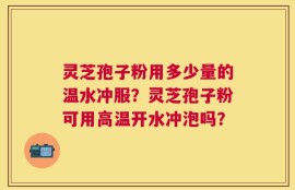 灵芝孢子粉用多少量的温水冲服？灵芝孢子粉可用高温开水冲泡吗？