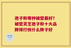 孢子粉哪种破壁最好？破壁灵芝孢子粉十大品牌排行榜什么牌子好