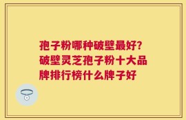 孢子粉哪种破壁最好？破壁灵芝孢子粉十大品牌排行榜什么牌子好