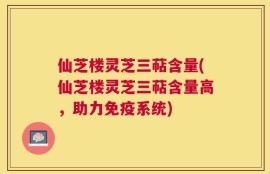 仙芝楼灵芝三萜含量(仙芝楼灵芝三萜含量高，助力免疫系统)