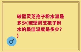 破壁灵芝孢子粉水温是多少(破壁灵芝孢子粉水的最佳温度是多少？)