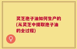 灵芝孢子油如何生产的(从灵芝中提取孢子油的全过程)