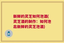 新鲜的灵芝如何泡酒(灵芝酒的制作：如何泡出新鲜的灵芝泡酒)