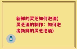新鲜的灵芝如何泡酒(灵芝酒的制作：如何泡出新鲜的灵芝泡酒)