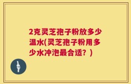 2克灵芝孢子粉放多少温水(灵芝孢子粉用多少水冲泡最合适？)
