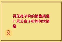 灵芝孢子粉的销售渠道？灵芝孢子粉如何找销路