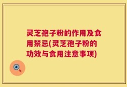 灵芝孢子粉的作用及食用禁忌(灵芝孢子粉的功效与食用注意事项)