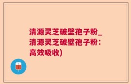 清源灵芝破壁孢子粉_清源灵芝破壁孢子粉：高效吸收)