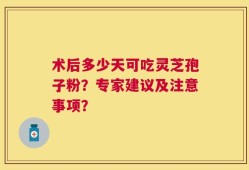 术后多少天可吃灵芝孢子粉？专家建议及注意事项？