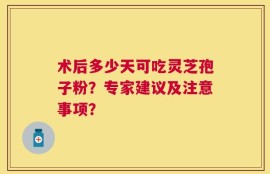 术后多少天可吃灵芝孢子粉？专家建议及注意事项？