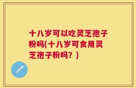 十八岁可以吃灵芝孢子粉吗(十八岁可食用灵芝孢子粉吗？)