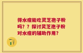 得水痘能吃灵芝孢子粉吗？？探讨灵芝孢子粉对水痘的辅助作用？