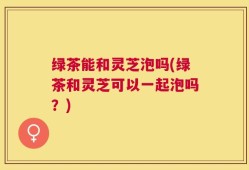 绿茶能和灵芝泡吗(绿茶和灵芝可以一起泡吗？)