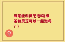 绿茶能和灵芝泡吗(绿茶和灵芝可以一起泡吗？)
