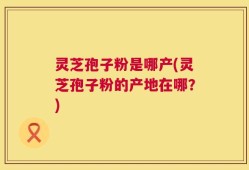 灵芝孢子粉是哪产(灵芝孢子粉的产地在哪？)