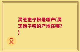 灵芝孢子粉是哪产(灵芝孢子粉的产地在哪？)