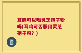 耳鸣可以喝灵芝孢子粉吗(耳鸣可否服用灵芝孢子粉？)