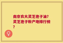 南京农大灵芝孢子油？灵芝孢子粉产地排行榜？