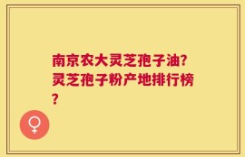 南京农大灵芝孢子油？灵芝孢子粉产地排行榜？