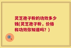 灵芝孢子粉的功效多少钱(灵芝孢子粉，价格和功效你知道吗？)